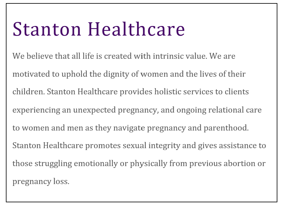 Stanton Healthcare We believe that all life is created with intrinsic value. We are motivated to uphold the dignity of women and the lives of their children. Stanton Healthcare provides holistic services to clients experiencing an unexpected pregnancy, and ongoing relational care to women and men as they navigate pregnancy and parenthood. Stanton Healthcare promotes sexual integrity and gives assistance to those struggling emotionally or physically from previous abortion or pregnancy loss.
